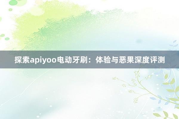 探索apiyoo电动牙刷：体验与恶果深度评测