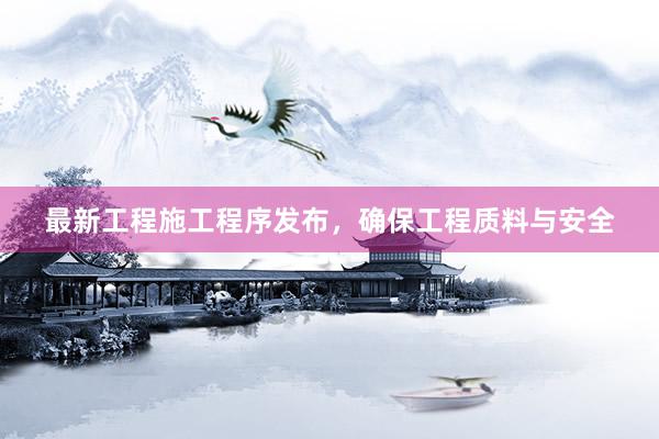 最新工程施工程序发布，确保工程质料与安全